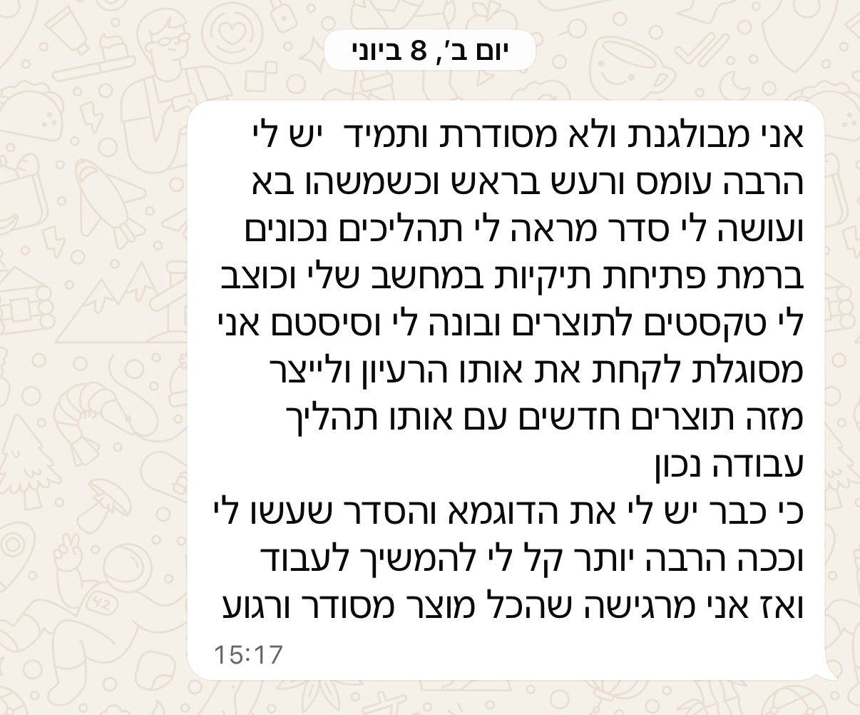 הודעת וואטסאפ: אני מבולגנת ולא מסודרת ותמיד יש לי הרבה עומס ורעש בראש, וכשמשהו בא ועושה לי סדר אני מסוגלת לייצר מזה תוצרים חדשים